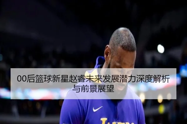 00后篮球新星赵睿未来发展潜力深度解析与前景展望 | JIUYOU SPORTS